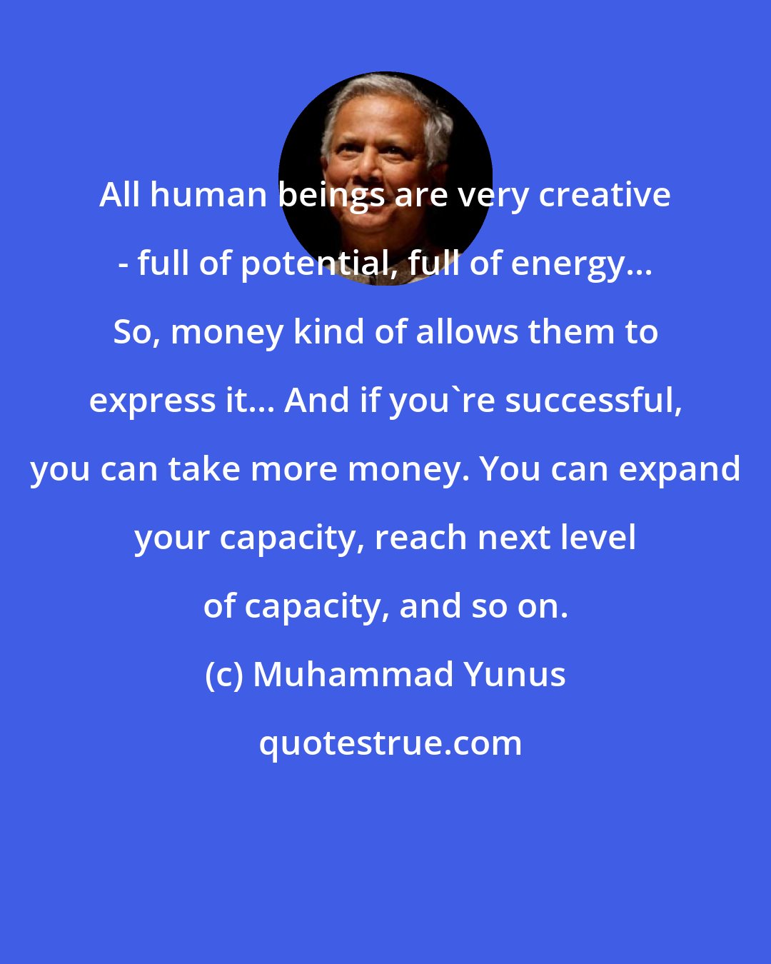 Muhammad Yunus: All human beings are very creative - full of potential, full of energy... So, money kind of allows them to express it... And if you're successful, you can take more money. You can expand your capacity, reach next level of capacity, and so on.