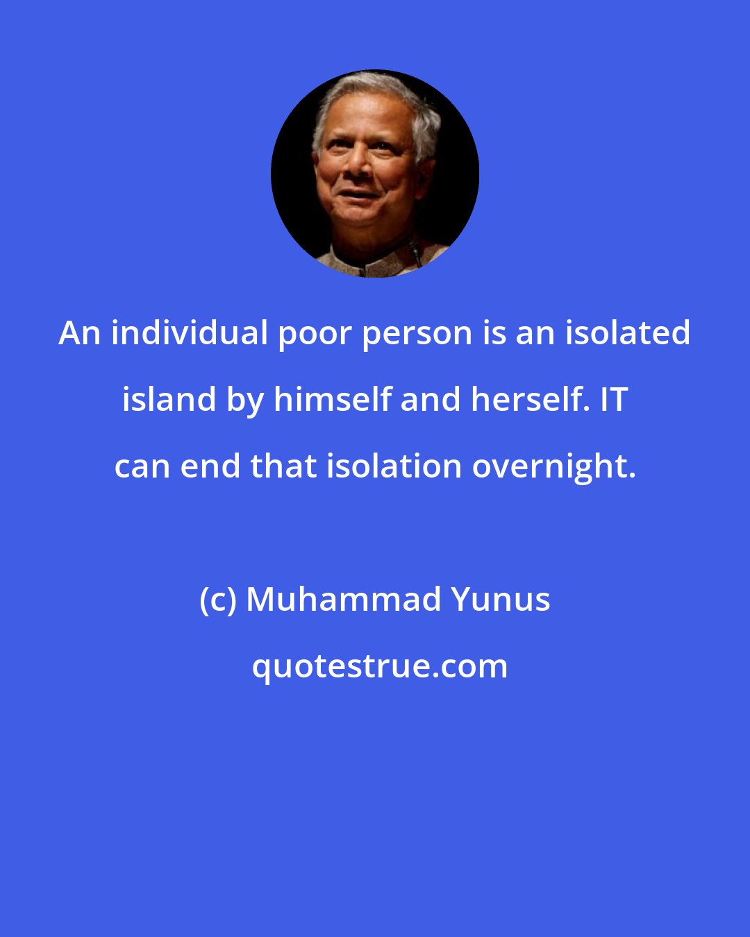 Muhammad Yunus: An individual poor person is an isolated island by himself and herself. IT can end that isolation overnight.