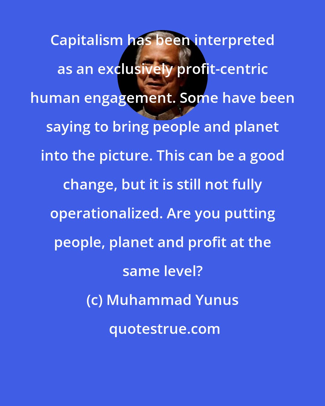 Muhammad Yunus: Capitalism has been interpreted as an exclusively profit-centric human engagement. Some have been saying to bring people and planet into the picture. This can be a good change, but it is still not fully operationalized. Are you putting people, planet and profit at the same level?