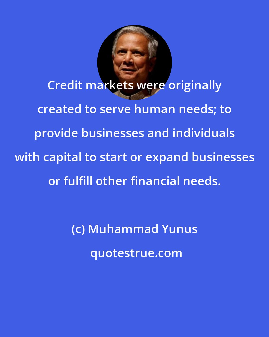 Muhammad Yunus: Credit markets were originally created to serve human needs; to provide businesses and individuals with capital to start or expand businesses or fulfill other financial needs.