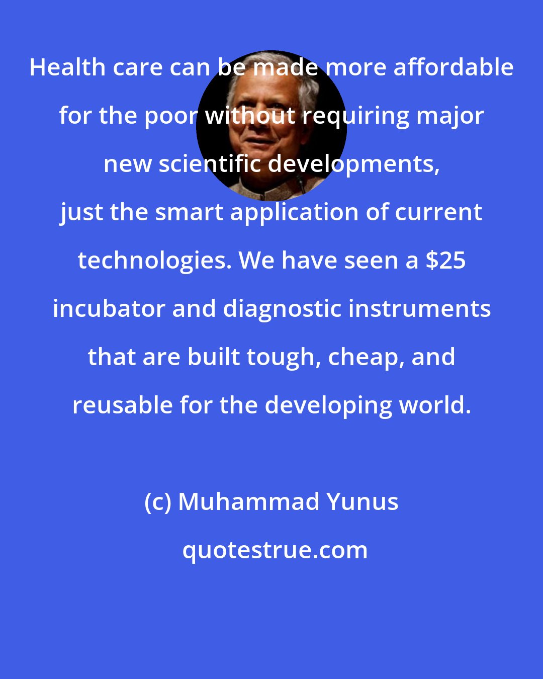 Muhammad Yunus: Health care can be made more affordable for the poor without requiring major new scientific developments, just the smart application of current technologies. We have seen a $25 incubator and diagnostic instruments that are built tough, cheap, and reusable for the developing world.