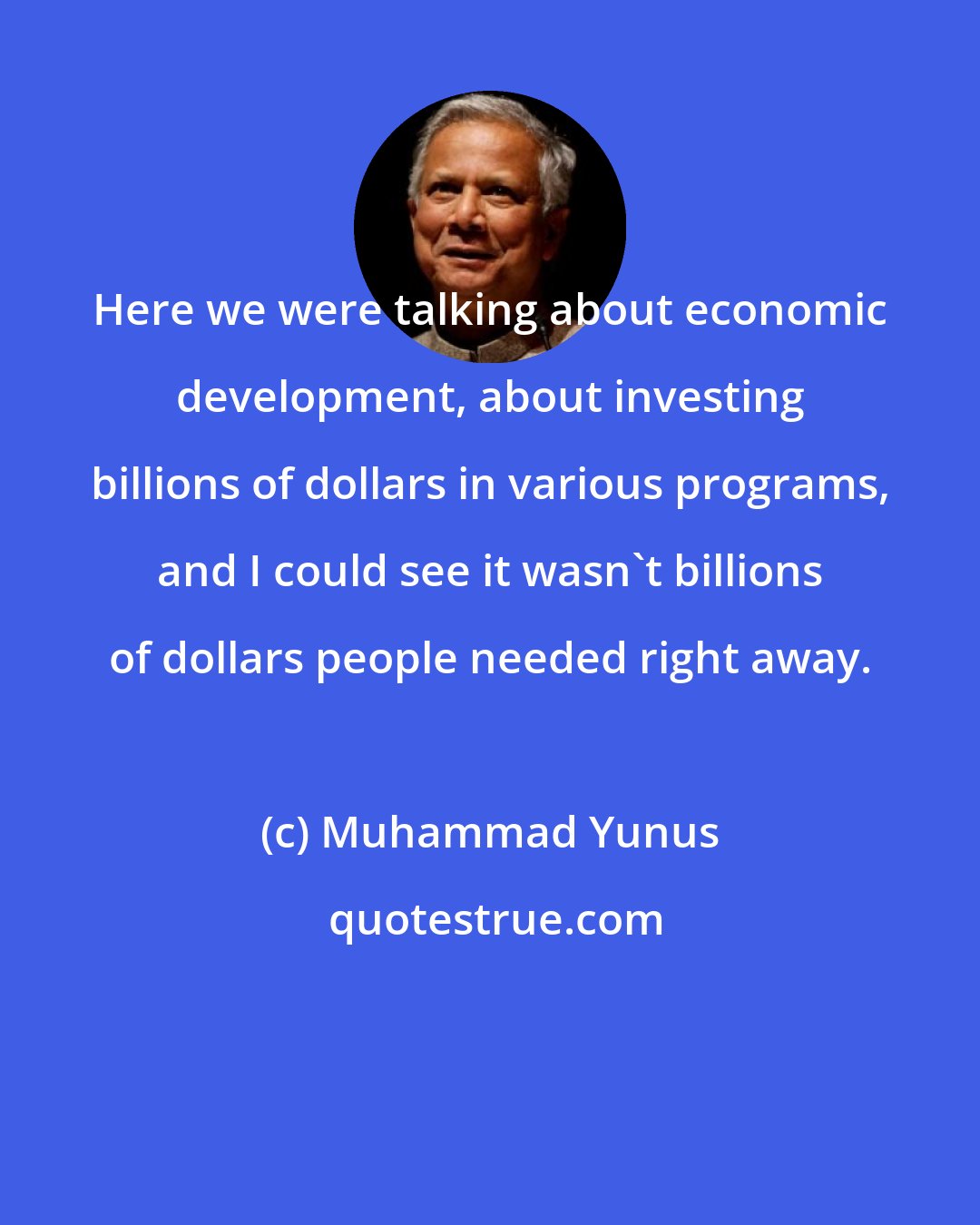 Muhammad Yunus: Here we were talking about economic development, about investing billions of dollars in various programs, and I could see it wasn't billions of dollars people needed right away.