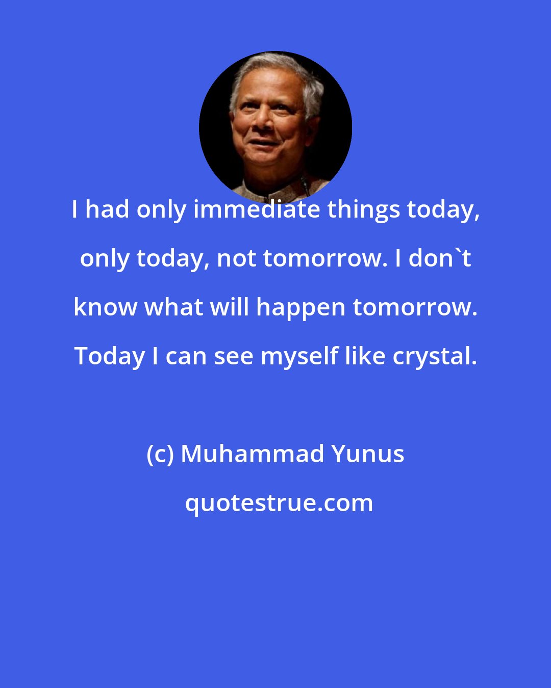 Muhammad Yunus: I had only immediate things today, only today, not tomorrow. I don't know what will happen tomorrow. Today I can see myself like crystal.