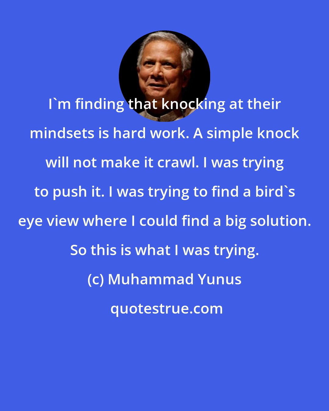 Muhammad Yunus: I'm finding that knocking at their mindsets is hard work. A simple knock will not make it crawl. I was trying to push it. I was trying to find a bird's eye view where I could find a big solution. So this is what I was trying.