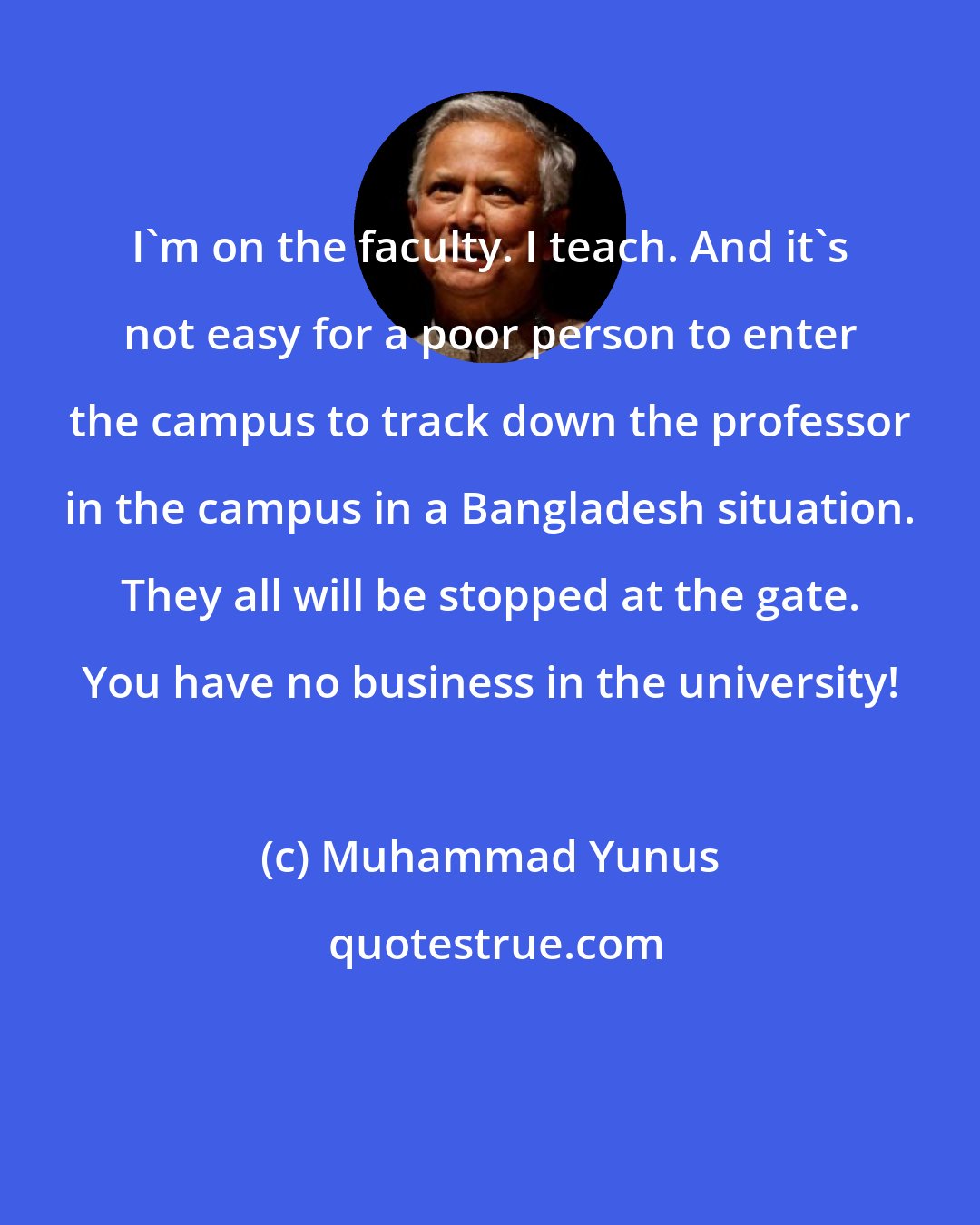 Muhammad Yunus: I'm on the faculty. I teach. And it's not easy for a poor person to enter the campus to track down the professor in the campus in a Bangladesh situation. They all will be stopped at the gate. You have no business in the university!