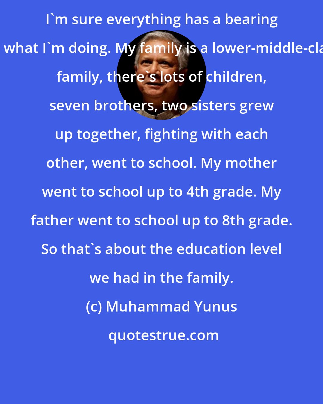 Muhammad Yunus: I'm sure everything has a bearing on what I'm doing. My family is a lower-middle-class family, there's lots of children, seven brothers, two sisters grew up together, fighting with each other, went to school. My mother went to school up to 4th grade. My father went to school up to 8th grade. So that's about the education level we had in the family.