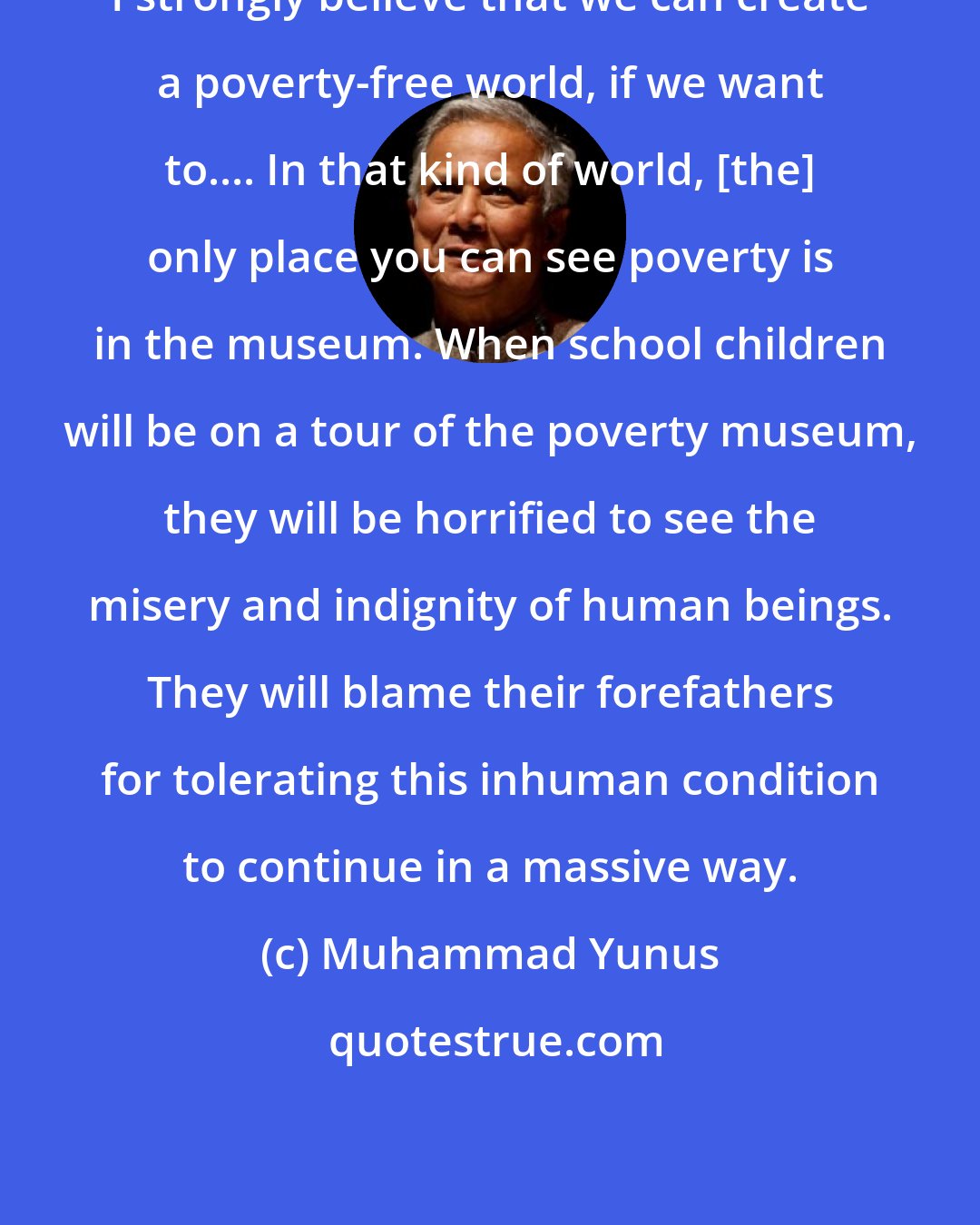 Muhammad Yunus: I strongly believe that we can create a poverty-free world, if we want to.... In that kind of world, [the] only place you can see poverty is in the museum. When school children will be on a tour of the poverty museum, they will be horrified to see the misery and indignity of human beings. They will blame their forefathers for tolerating this inhuman condition to continue in a massive way.