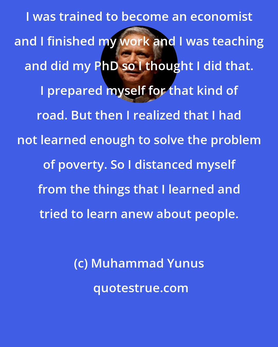 Muhammad Yunus: I was trained to become an economist and I finished my work and I was teaching and did my PhD so I thought I did that. I prepared myself for that kind of road. But then I realized that I had not learned enough to solve the problem of poverty. So I distanced myself from the things that I learned and tried to learn anew about people.