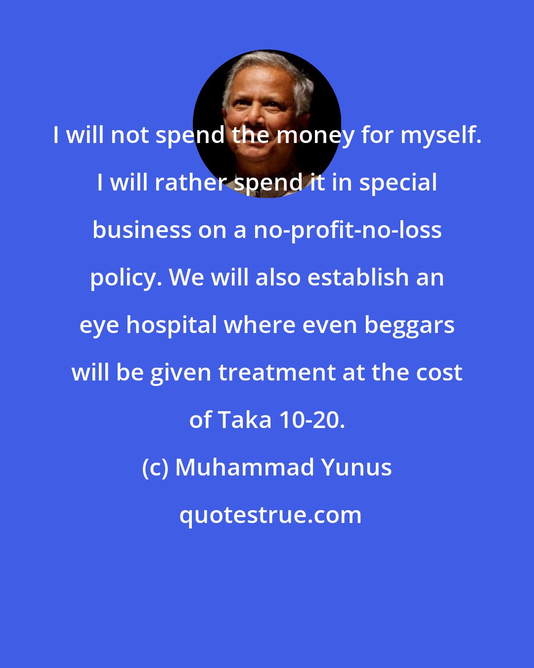 Muhammad Yunus: I will not spend the money for myself. I will rather spend it in special business on a no-profit-no-loss policy. We will also establish an eye hospital where even beggars will be given treatment at the cost of Taka 10-20.