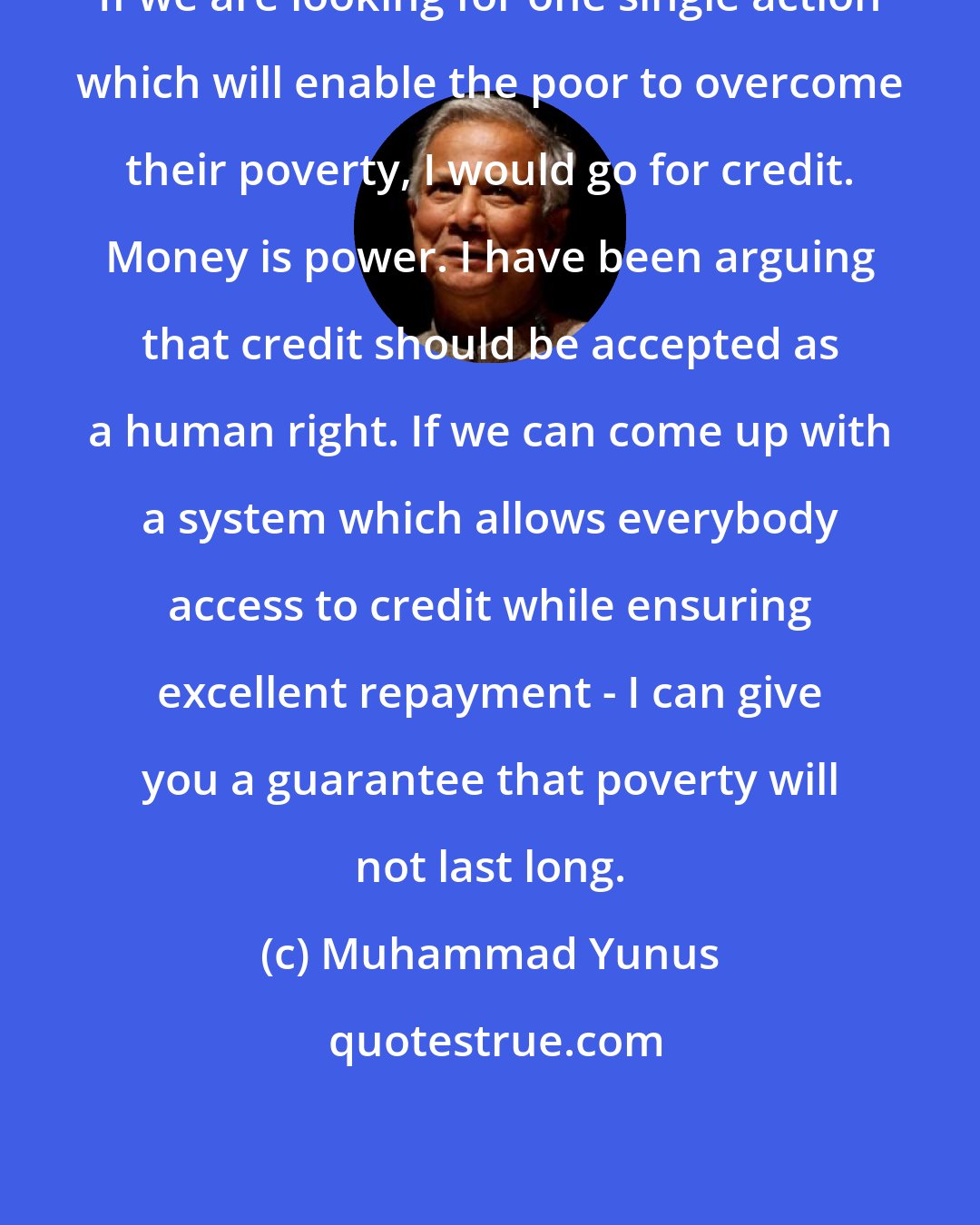 Muhammad Yunus: If we are looking for one single action which will enable the poor to overcome their poverty, I would go for credit. Money is power. I have been arguing that credit should be accepted as a human right. If we can come up with a system which allows everybody access to credit while ensuring excellent repayment - I can give you a guarantee that poverty will not last long.