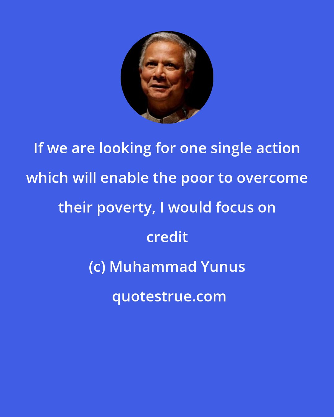 Muhammad Yunus: If we are looking for one single action which will enable the poor to overcome their poverty, I would focus on credit