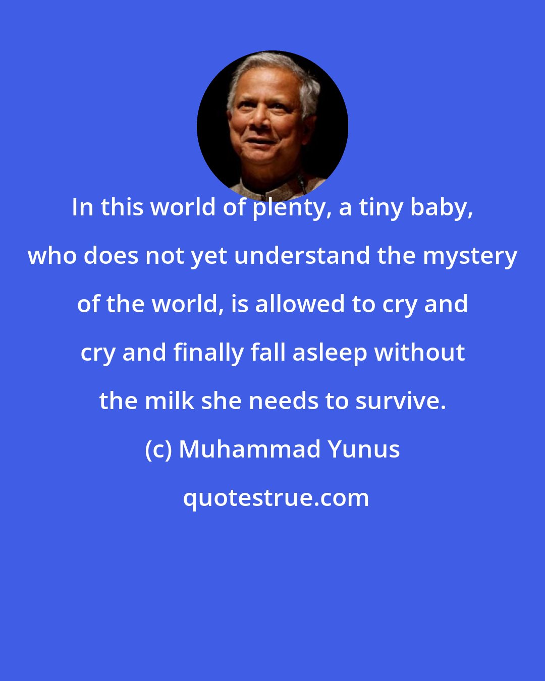 Muhammad Yunus: In this world of plenty, a tiny baby, who does not yet understand the mystery of the world, is allowed to cry and cry and finally fall asleep without the milk she needs to survive.