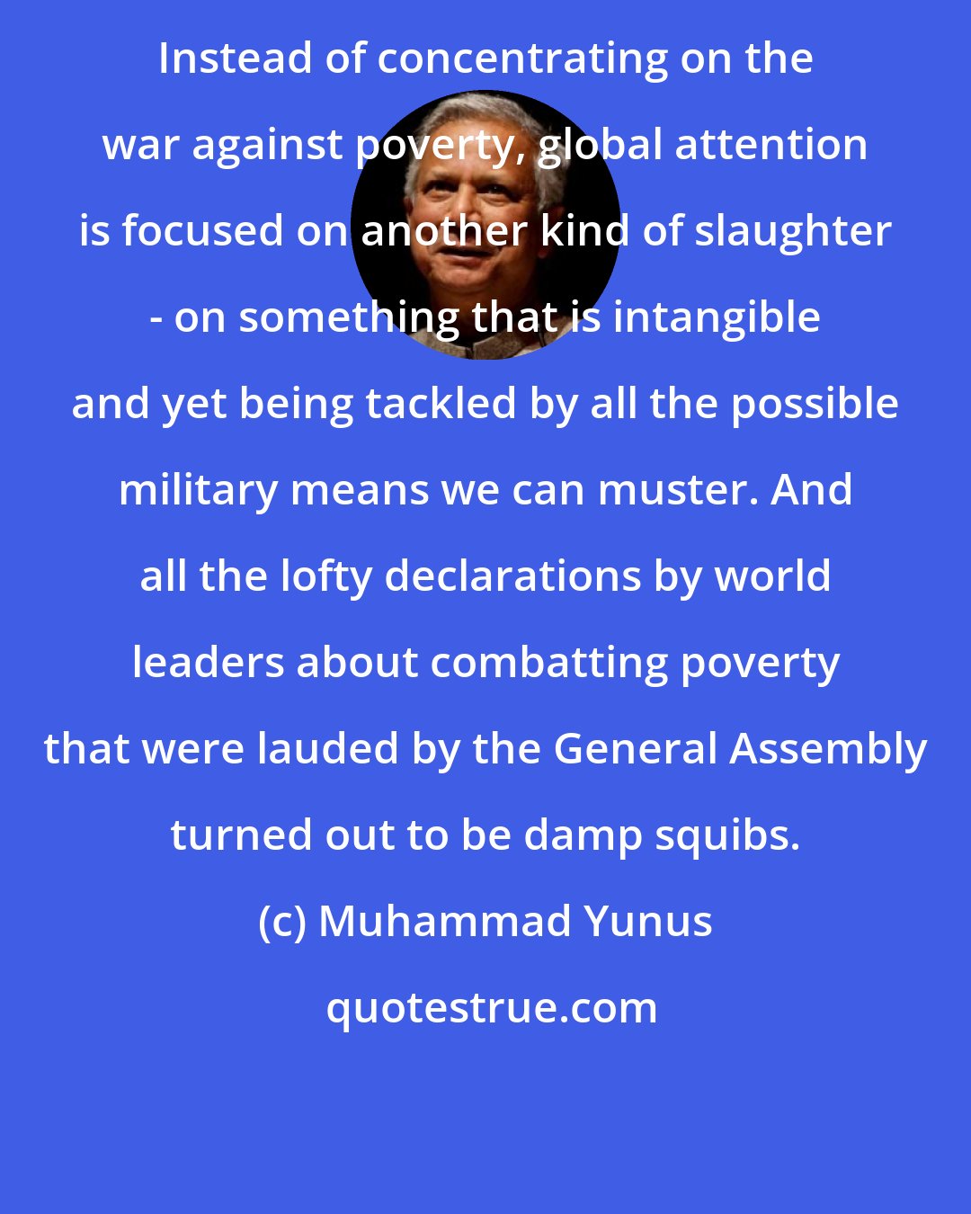 Muhammad Yunus: Instead of concentrating on the war against poverty, global attention is focused on another kind of slaughter - on something that is intangible and yet being tackled by all the possible military means we can muster. And all the lofty declarations by world leaders about combatting poverty that were lauded by the General Assembly turned out to be damp squibs.