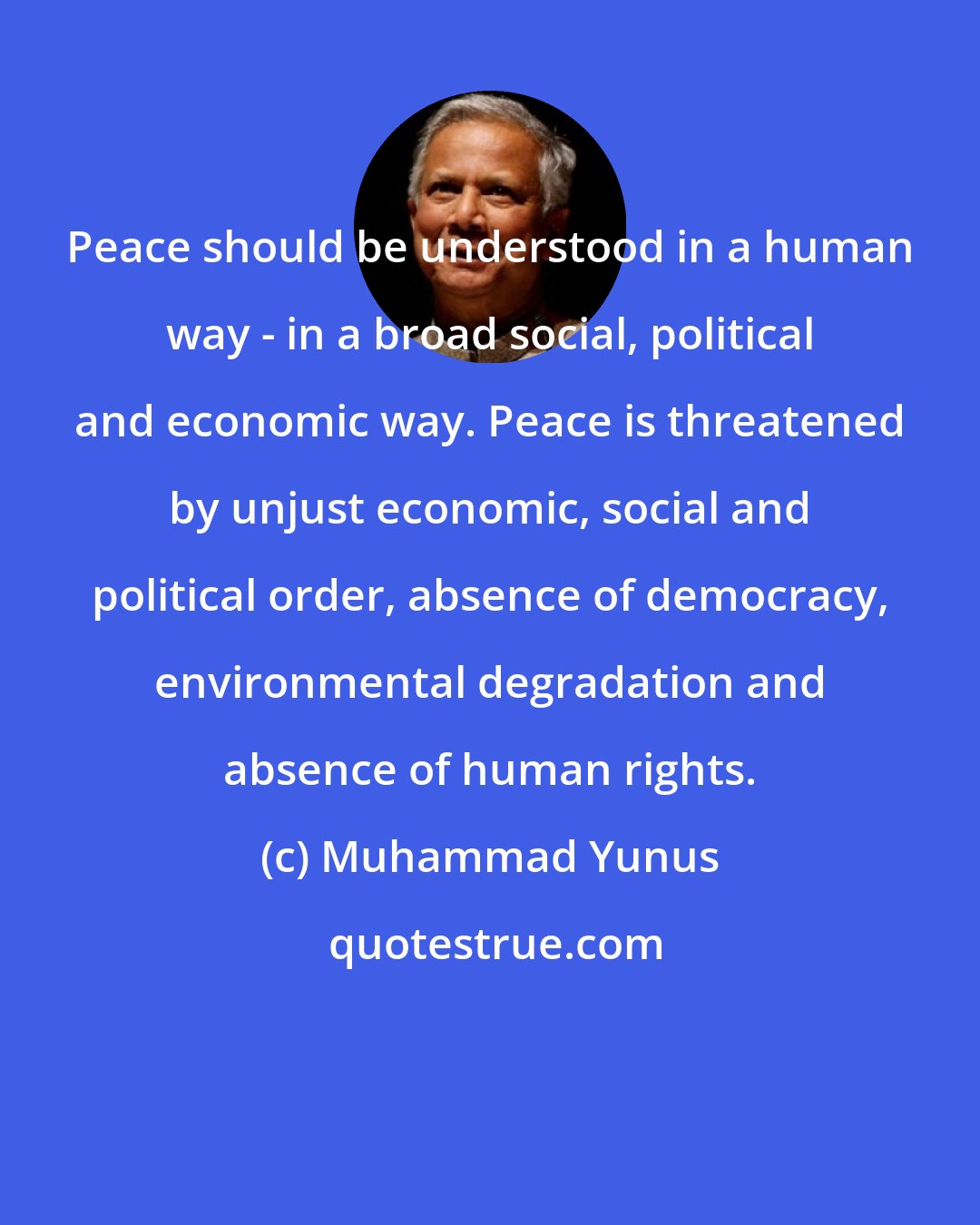 Muhammad Yunus: Peace should be understood in a human way - in a broad social, political and economic way. Peace is threatened by unjust economic, social and political order, absence of democracy, environmental degradation and absence of human rights.