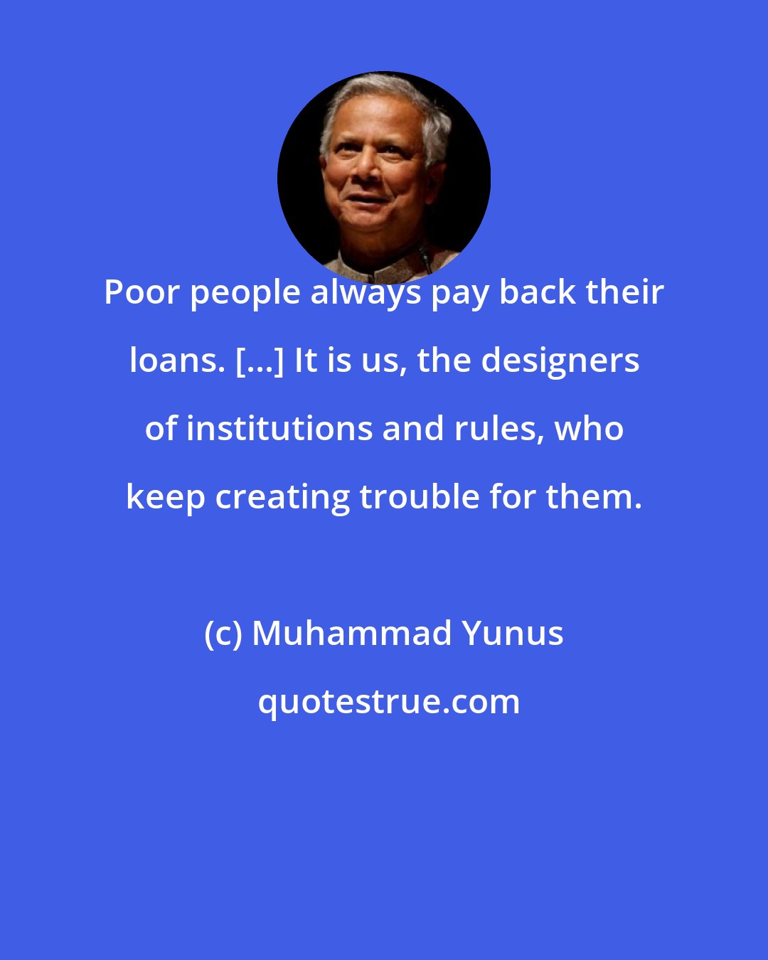 Muhammad Yunus: Poor people always pay back their loans. [...] It is us, the designers of institutions and rules, who keep creating trouble for them.