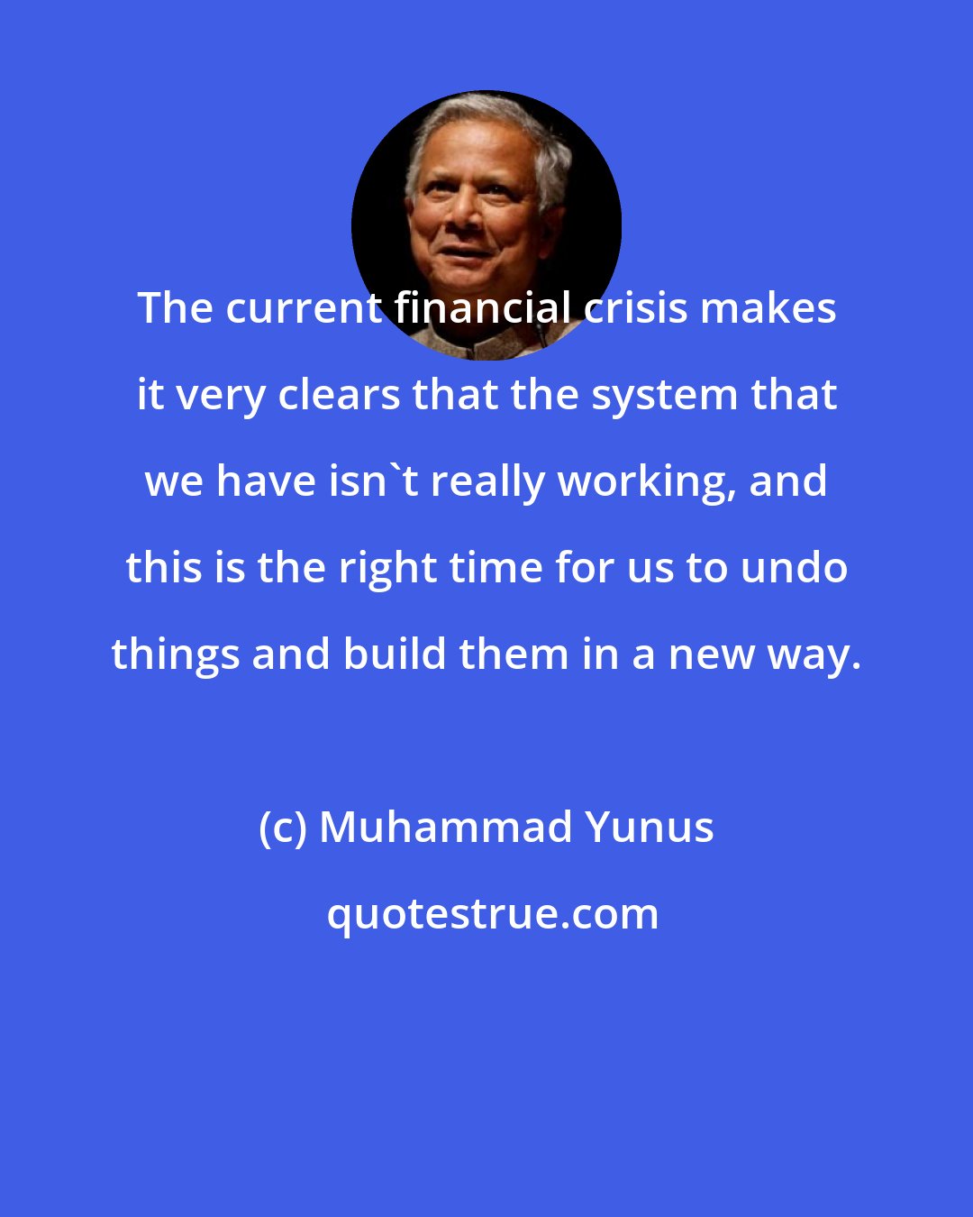 Muhammad Yunus: The current financial crisis makes it very clears that the system that we have isn't really working, and this is the right time for us to undo things and build them in a new way.