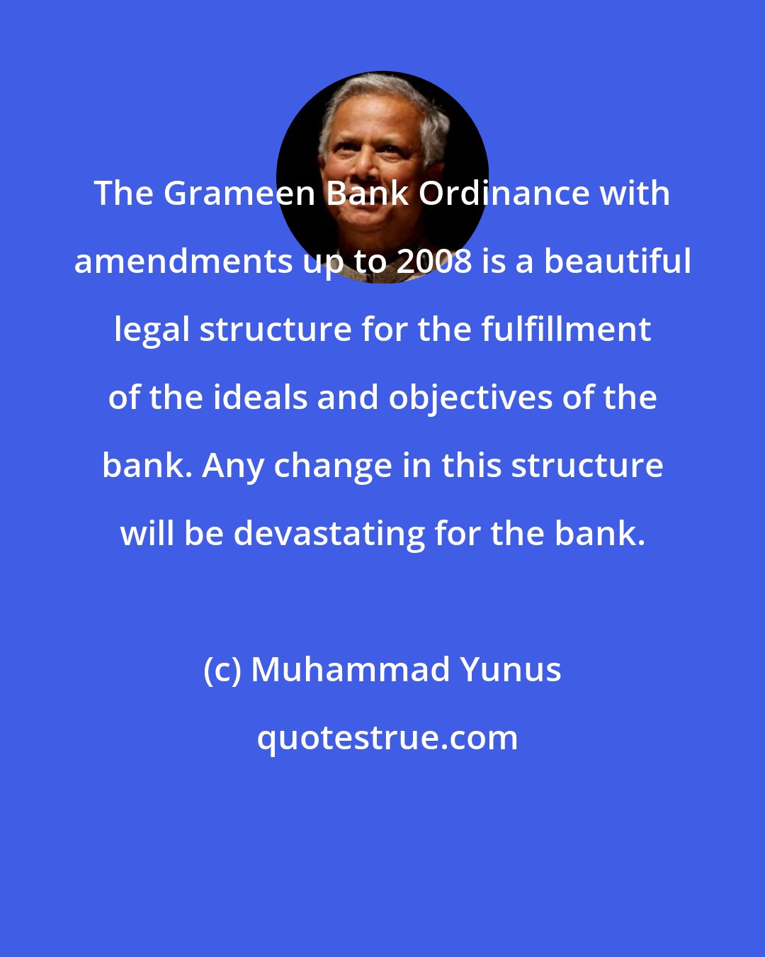 Muhammad Yunus: The Grameen Bank Ordinance with amendments up to 2008 is a beautiful legal structure for the fulfillment of the ideals and objectives of the bank. Any change in this structure will be devastating for the bank.