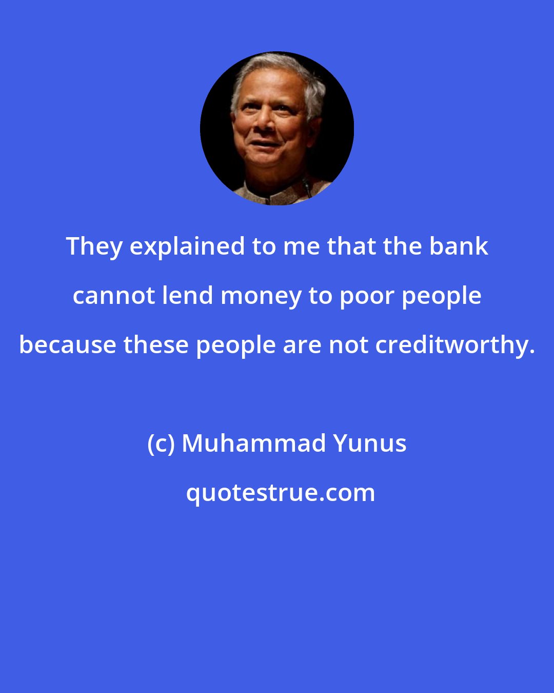 Muhammad Yunus: They explained to me that the bank cannot lend money to poor people because these people are not creditworthy.