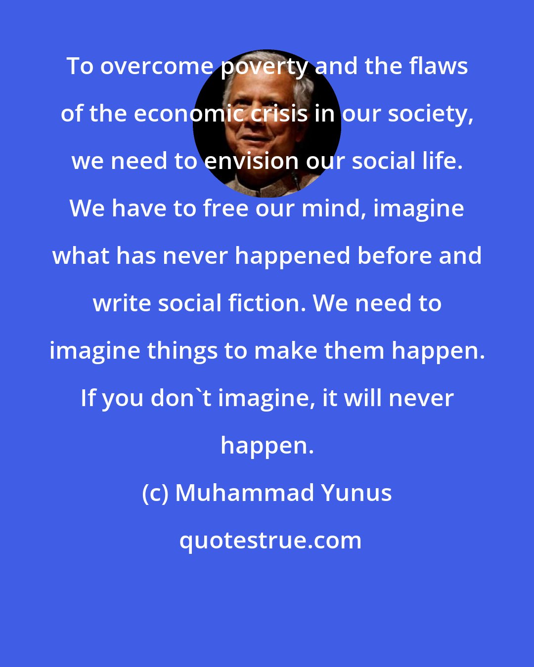 Muhammad Yunus: To overcome poverty and the flaws of the economic crisis in our society, we need to envision our social life. We have to free our mind, imagine what has never happened before and write social fiction. We need to imagine things to make them happen. If you don't imagine, it will never happen.