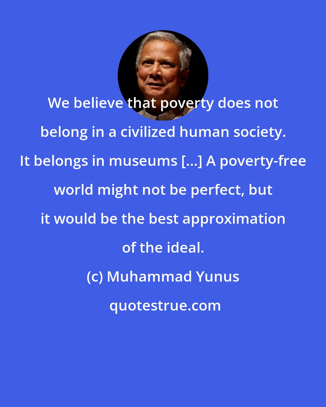 Muhammad Yunus: We believe that poverty does not belong in a civilized human society. It belongs in museums [...] A poverty-free world might not be perfect, but it would be the best approximation of the ideal.