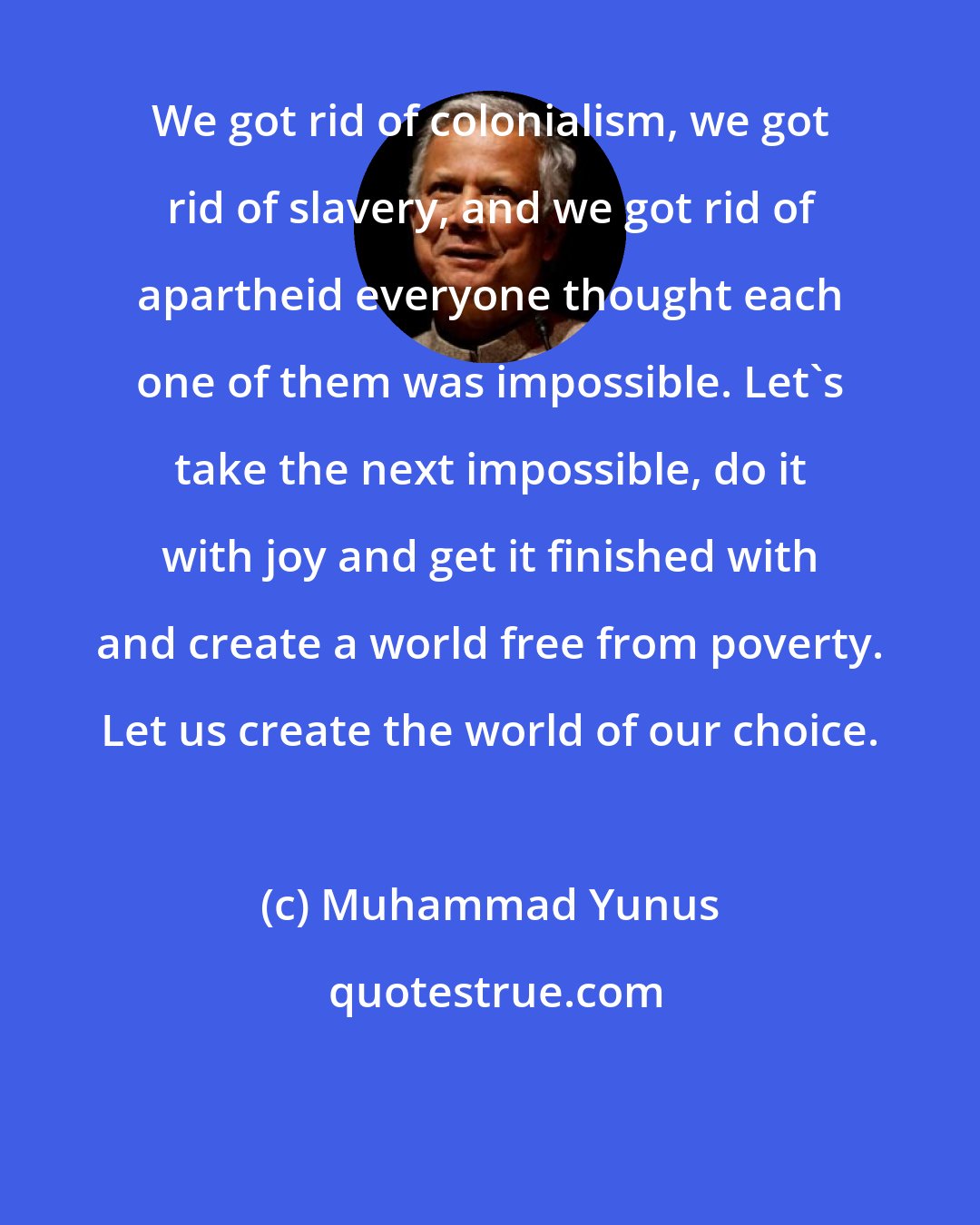 Muhammad Yunus: We got rid of colonialism, we got rid of slavery, and we got rid of apartheid everyone thought each one of them was impossible. Let's take the next impossible, do it with joy and get it finished with and create a world free from poverty. Let us create the world of our choice.