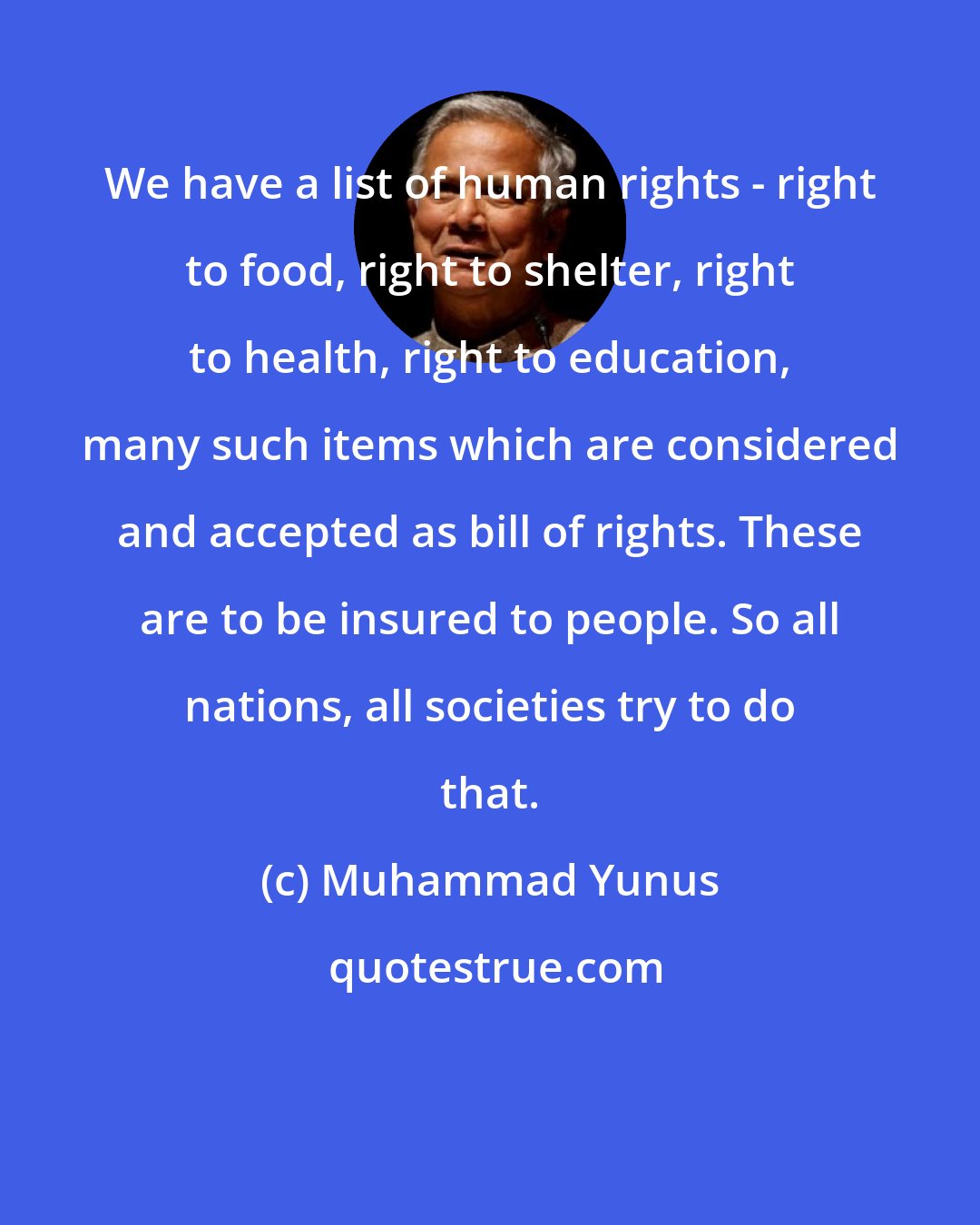 Muhammad Yunus: We have a list of human rights - right to food, right to shelter, right to health, right to education, many such items which are considered and accepted as bill of rights. These are to be insured to people. So all nations, all societies try to do that.