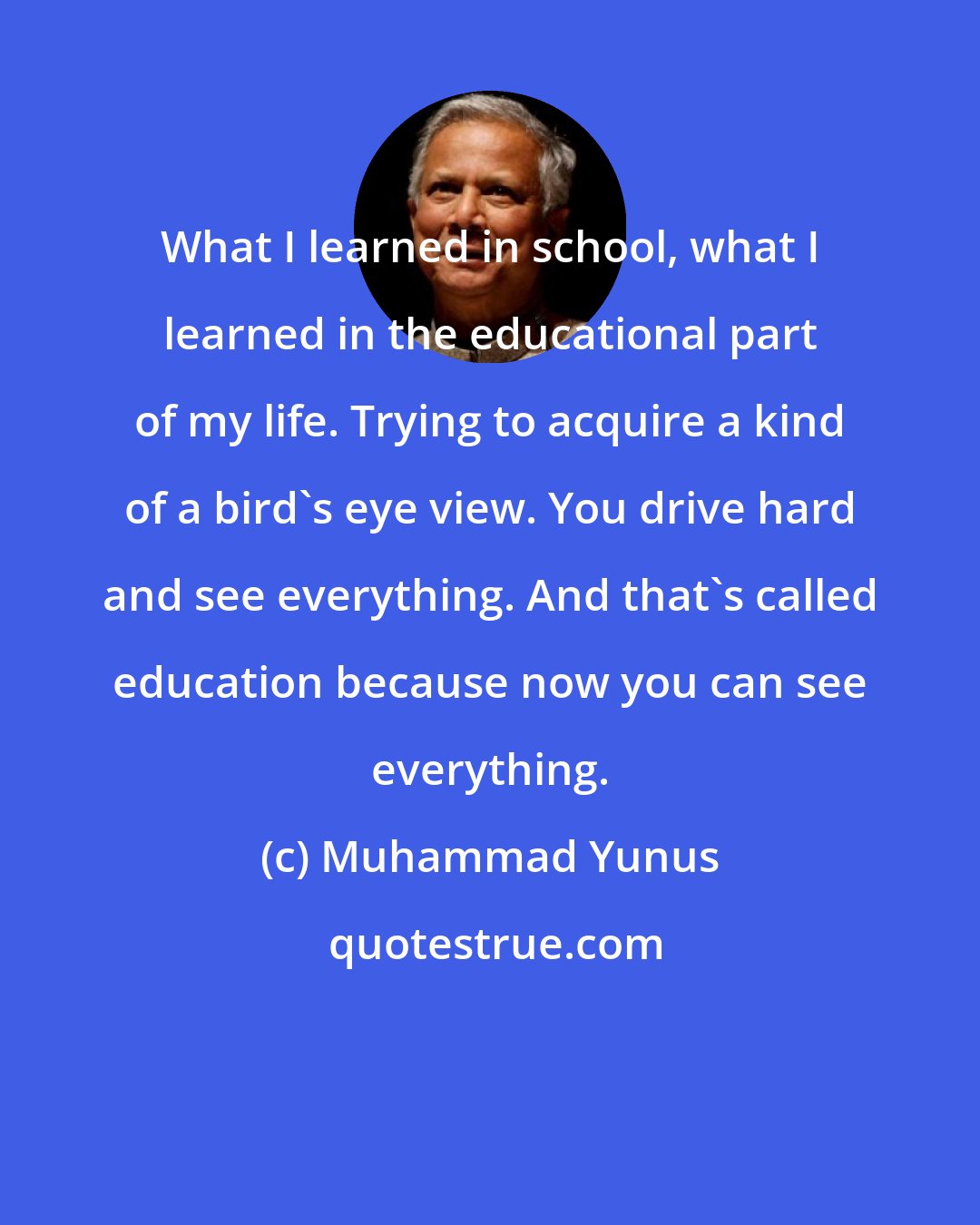 Muhammad Yunus: What I learned in school, what I learned in the educational part of my life. Trying to acquire a kind of a bird's eye view. You drive hard and see everything. And that's called education because now you can see everything.