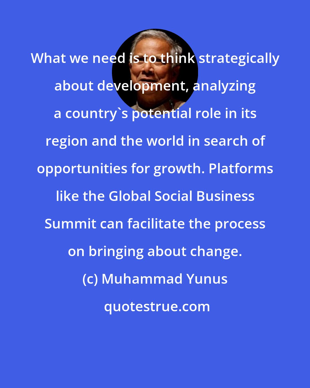 Muhammad Yunus: What we need is to think strategically about development, analyzing a country's potential role in its region and the world in search of opportunities for growth. Platforms like the Global Social Business Summit can facilitate the process on bringing about change.