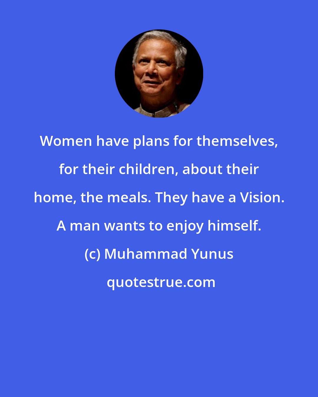 Muhammad Yunus: Women have plans for themselves, for their children, about their home, the meals. They have a Vision. A man wants to enjoy himself.