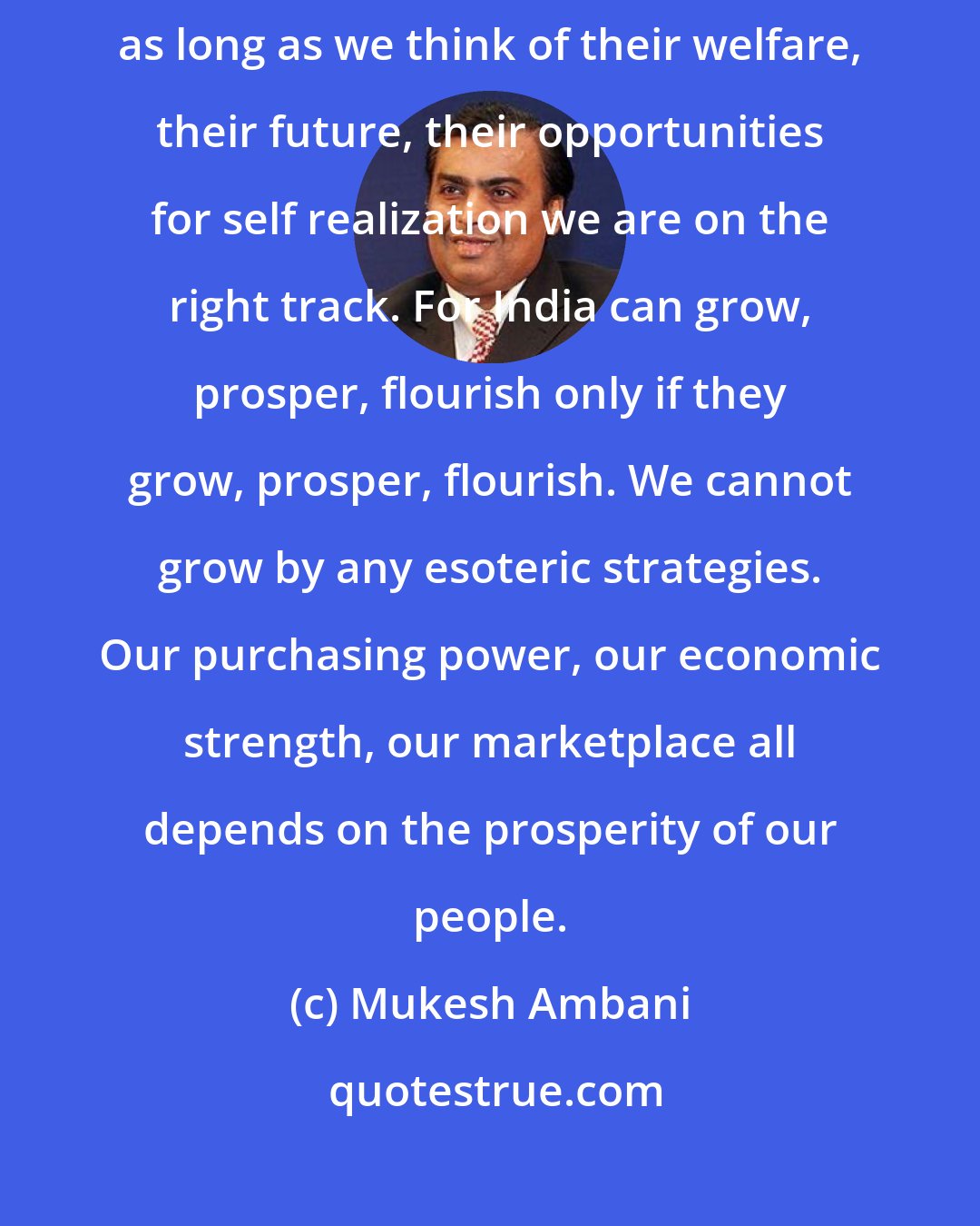 Mukesh Ambani: As long as we place millions of Indians at the canter of our thought process, as long as we think of their welfare, their future, their opportunities for self realization we are on the right track. For India can grow, prosper, flourish only if they grow, prosper, flourish. We cannot grow by any esoteric strategies. Our purchasing power, our economic strength, our marketplace all depends on the prosperity of our people.