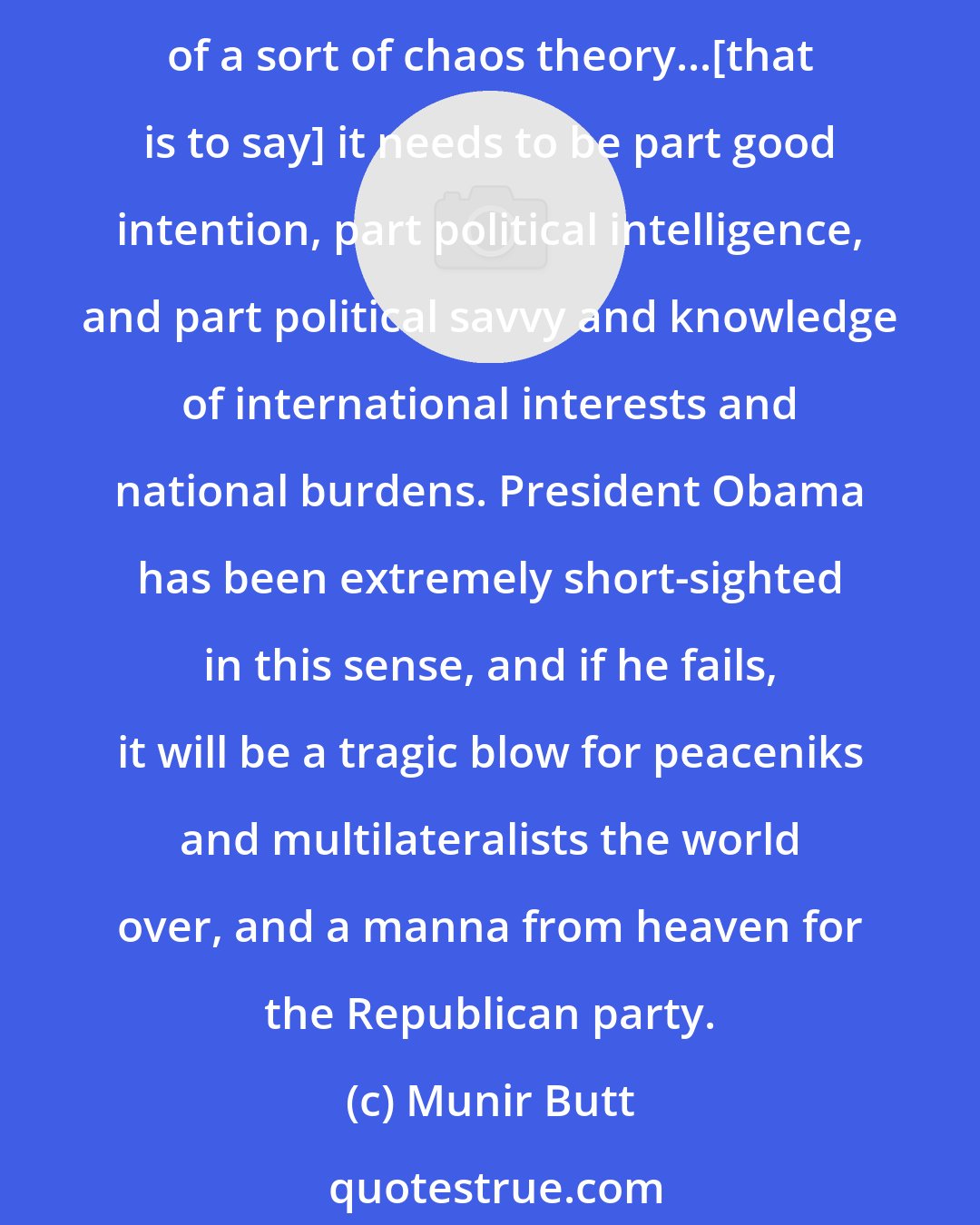 Munir Butt: I've found him to be a disappointment. Wonderful speech in Egypt, and good intentions aside, foreign policy needs to be firmly grounded in reality, and understanding of a sort of chaos theory...[that is to say] it needs to be part good intention, part political intelligence, and part political savvy and knowledge of international interests and national burdens. President Obama has been extremely short-sighted in this sense, and if he fails, it will be a tragic blow for peaceniks and multilateralists the world over, and a manna from heaven for the Republican party.