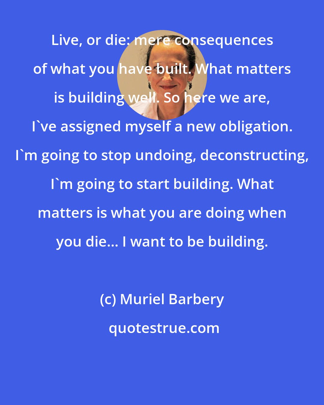 Muriel Barbery: Live, or die: mere consequences of what you have built. What matters is building well. So here we are, I've assigned myself a new obligation. I'm going to stop undoing, deconstructing, I'm going to start building. What matters is what you are doing when you die... I want to be building.