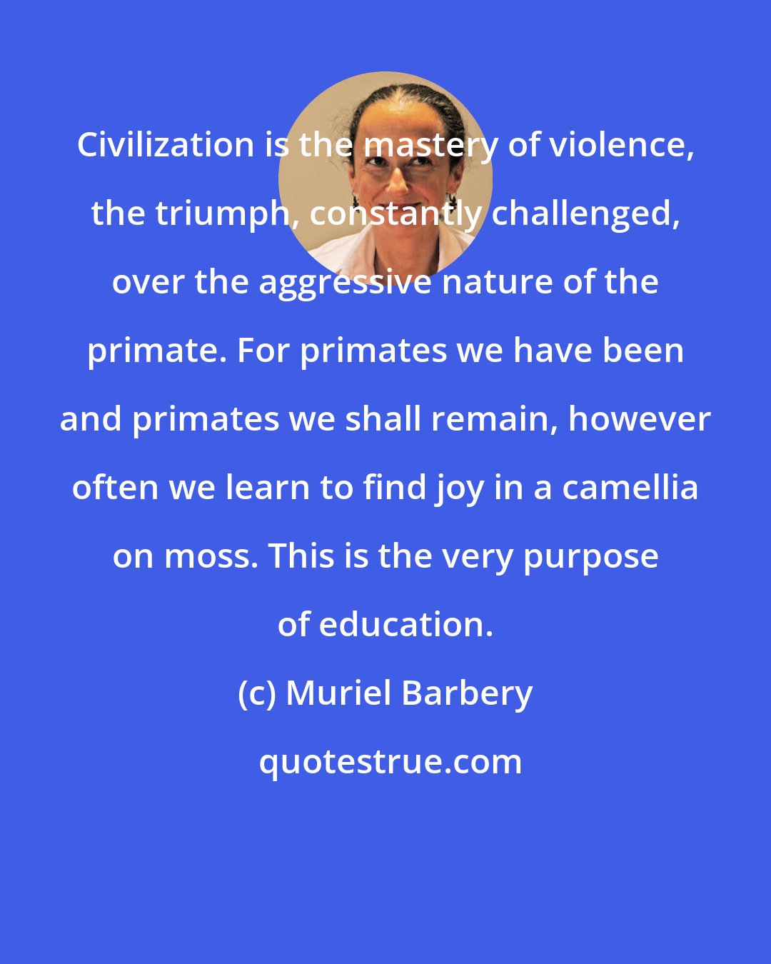 Muriel Barbery: Civilization is the mastery of violence, the triumph, constantly challenged, over the aggressive nature of the primate. For primates we have been and primates we shall remain, however often we learn to find joy in a camellia on moss. This is the very purpose of education.