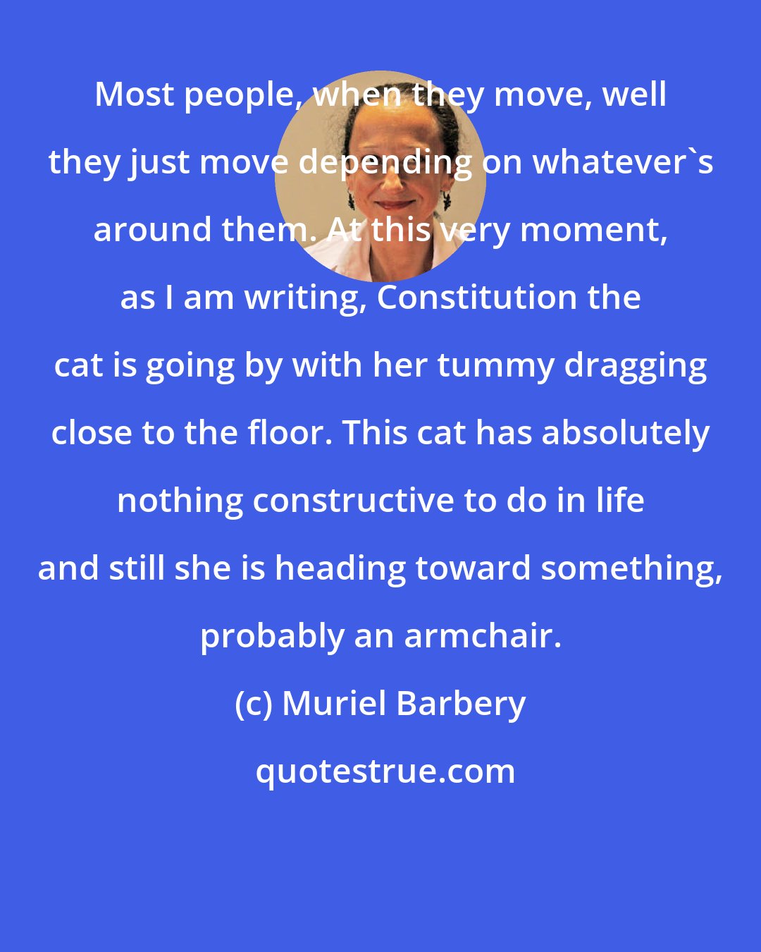 Muriel Barbery: Most people, when they move, well they just move depending on whatever's around them. At this very moment, as I am writing, Constitution the cat is going by with her tummy dragging close to the floor. This cat has absolutely nothing constructive to do in life and still she is heading toward something, probably an armchair.