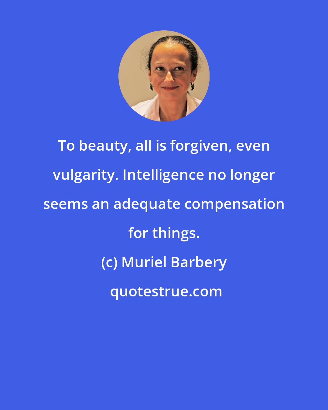 Muriel Barbery: To beauty, all is forgiven, even vulgarity. Intelligence no longer seems an adequate compensation for things.