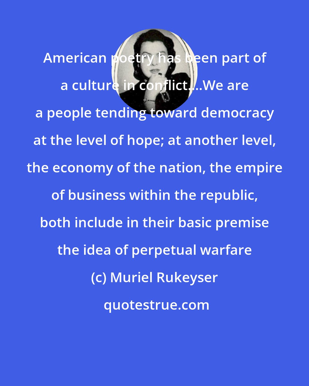 Muriel Rukeyser: American poetry has been part of a culture in conflict....We are a people tending toward democracy at the level of hope; at another level, the economy of the nation, the empire of business within the republic, both include in their basic premise the idea of perpetual warfare