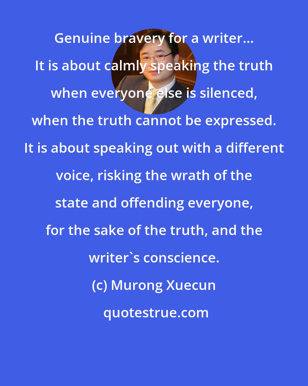 Murong Xuecun: Genuine bravery for a writer... It is about calmly speaking the truth when everyone else is silenced, when the truth cannot be expressed. It is about speaking out with a different voice, risking the wrath of the state and offending everyone, for the sake of the truth, and the writer's conscience.