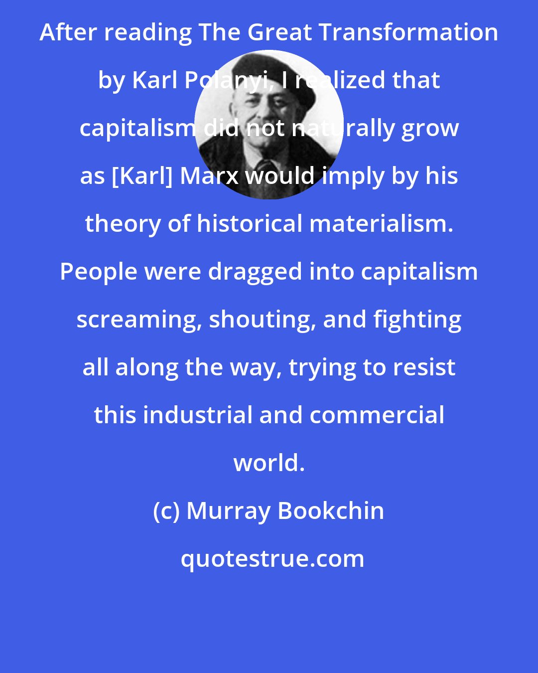 Murray Bookchin: After reading The Great Transformation by Karl Polanyi, I realized that capitalism did not naturally grow as [Karl] Marx would imply by his theory of historical materialism. People were dragged into capitalism screaming, shouting, and fighting all along the way, trying to resist this industrial and commercial world.