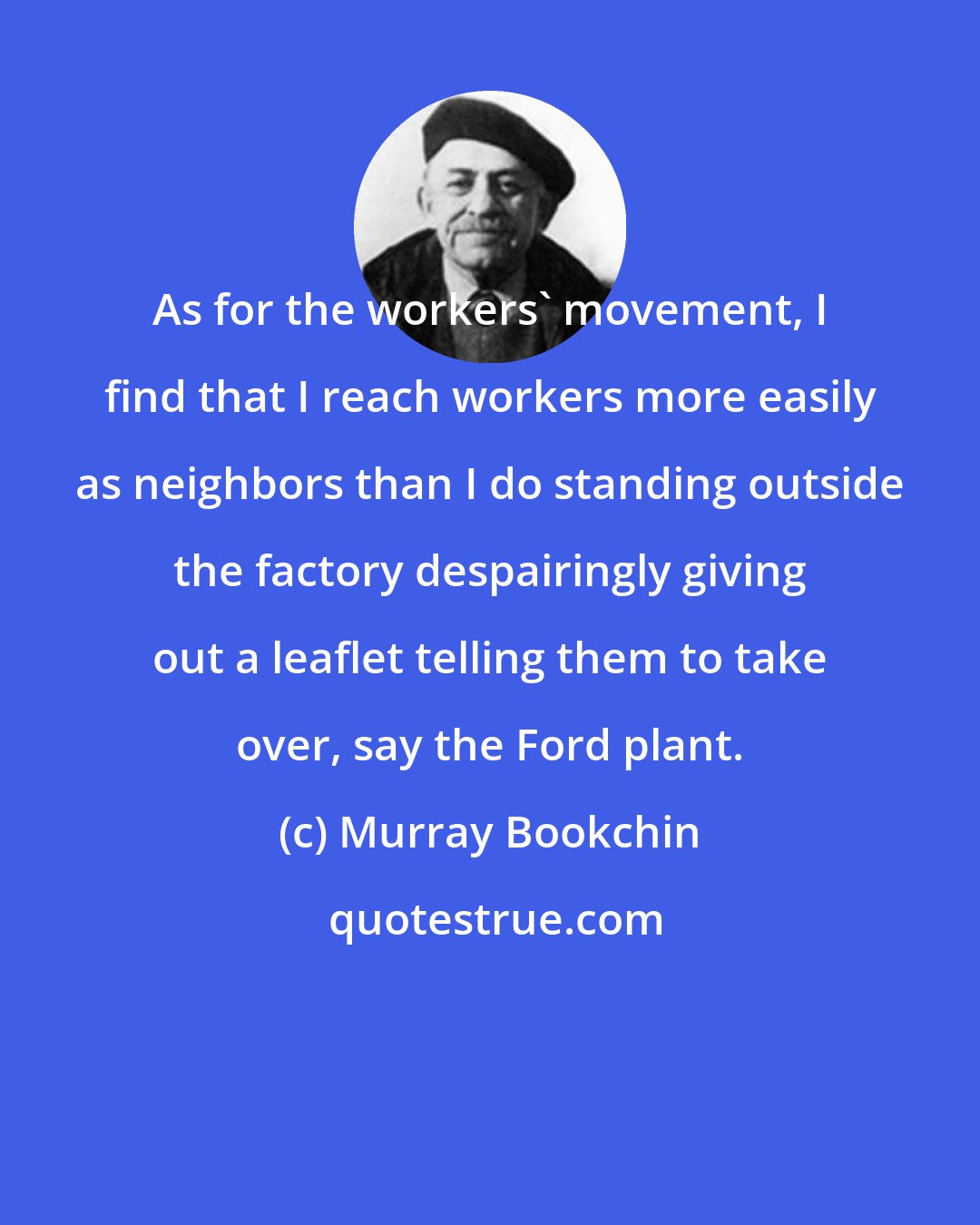 Murray Bookchin: As for the workers' movement, I find that I reach workers more easily as neighbors than I do standing outside the factory despairingly giving out a leaflet telling them to take over, say the Ford plant.