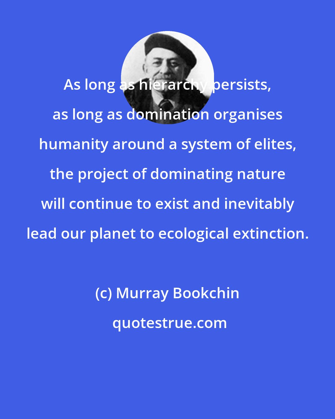 Murray Bookchin: As long as hierarchy persists, as long as domination organises humanity around a system of elites, the project of dominating nature will continue to exist and inevitably lead our planet to ecological extinction.