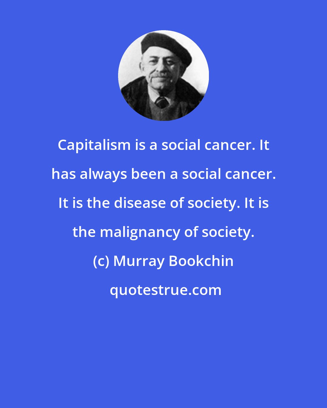 Murray Bookchin: Capitalism is a social cancer. It has always been a social cancer. It is the disease of society. It is the malignancy of society.