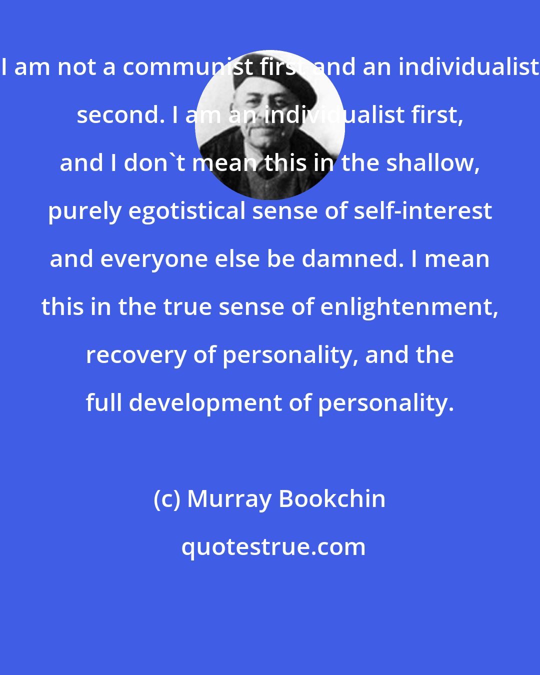 Murray Bookchin: I am not a communist first and an individualist second. I am an individualist first, and I don't mean this in the shallow, purely egotistical sense of self-interest and everyone else be damned. I mean this in the true sense of enlightenment, recovery of personality, and the full development of personality.