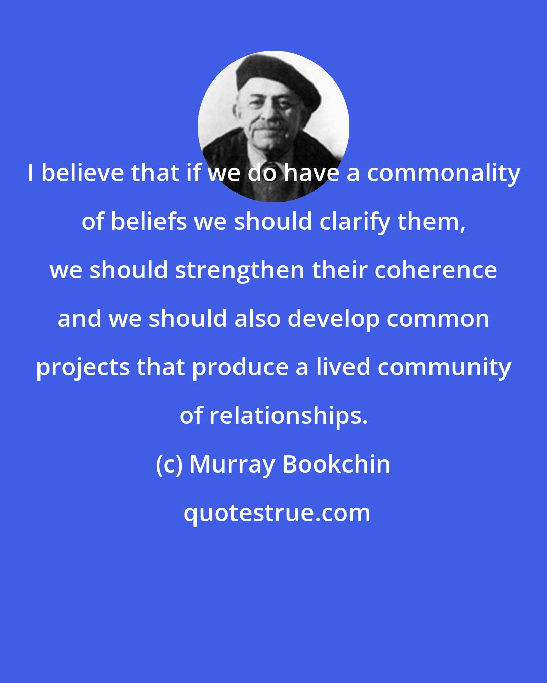 Murray Bookchin: I believe that if we do have a commonality of beliefs we should clarify them, we should strengthen their coherence and we should also develop common projects that produce a lived community of relationships.