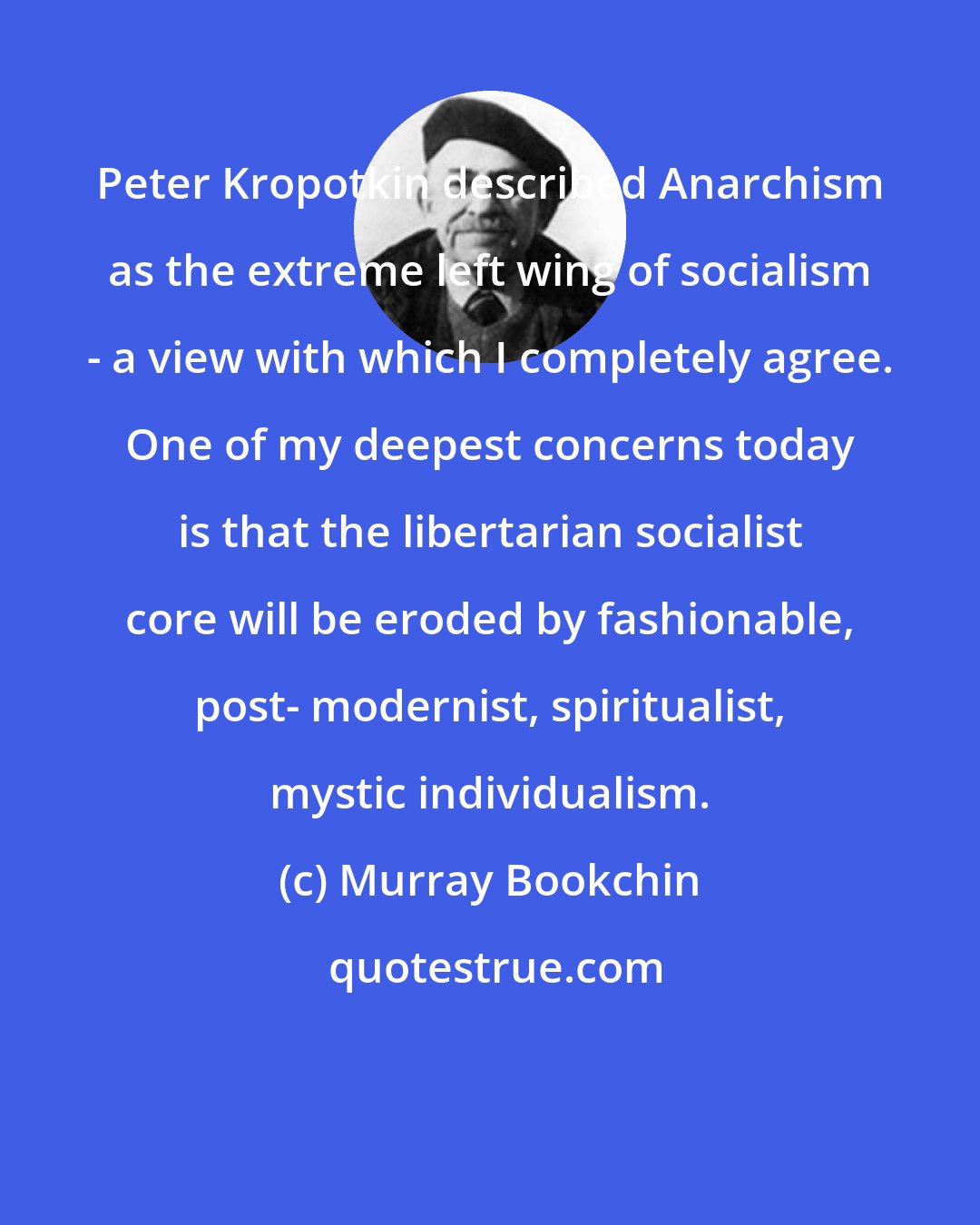 Murray Bookchin: Peter Kropotkin described Anarchism as the extreme left wing of socialism - a view with which I completely agree. One of my deepest concerns today is that the libertarian socialist core will be eroded by fashionable, post- modernist, spiritualist, mystic individualism.