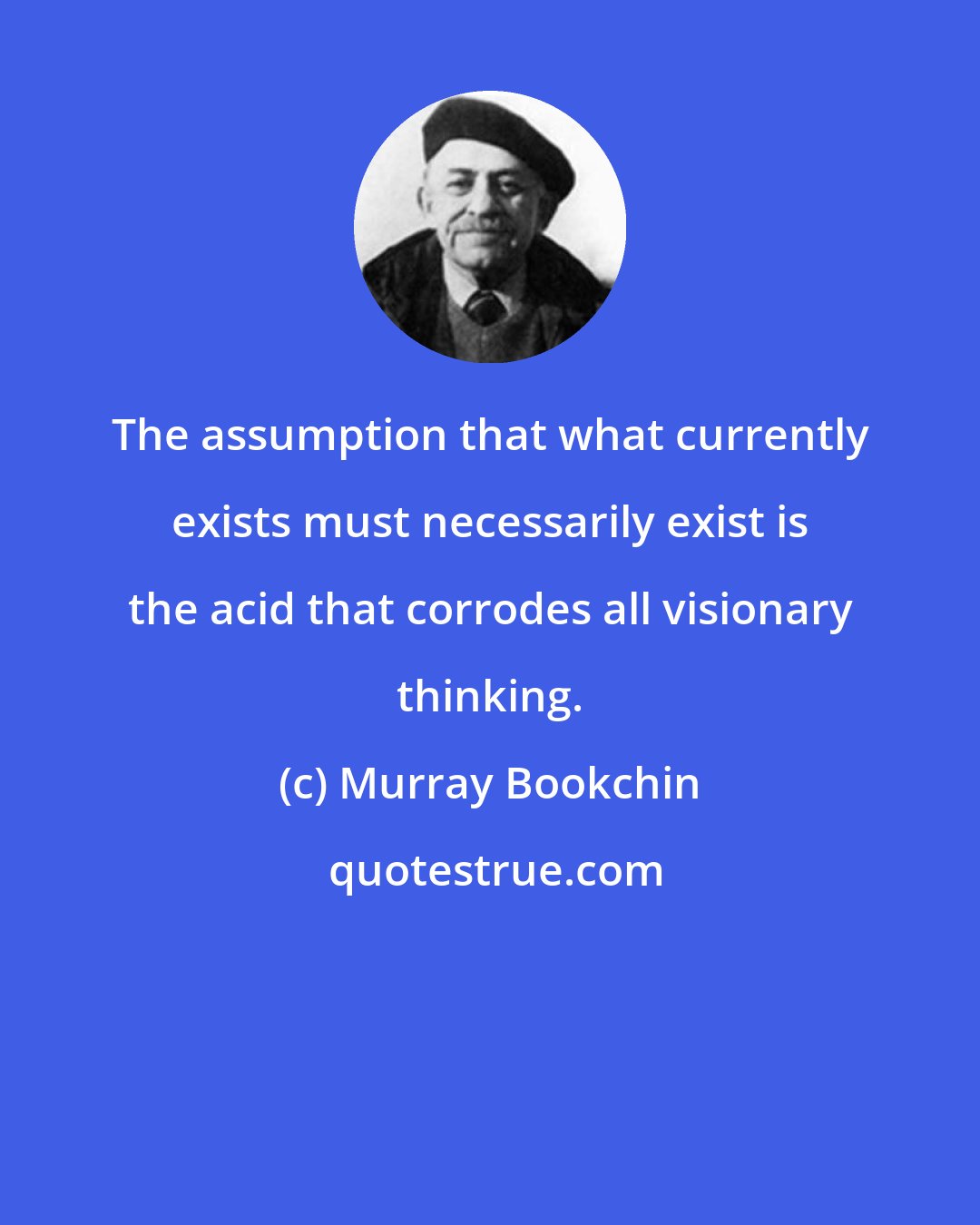 Murray Bookchin: The assumption that what currently exists must necessarily exist is the acid that corrodes all visionary thinking.