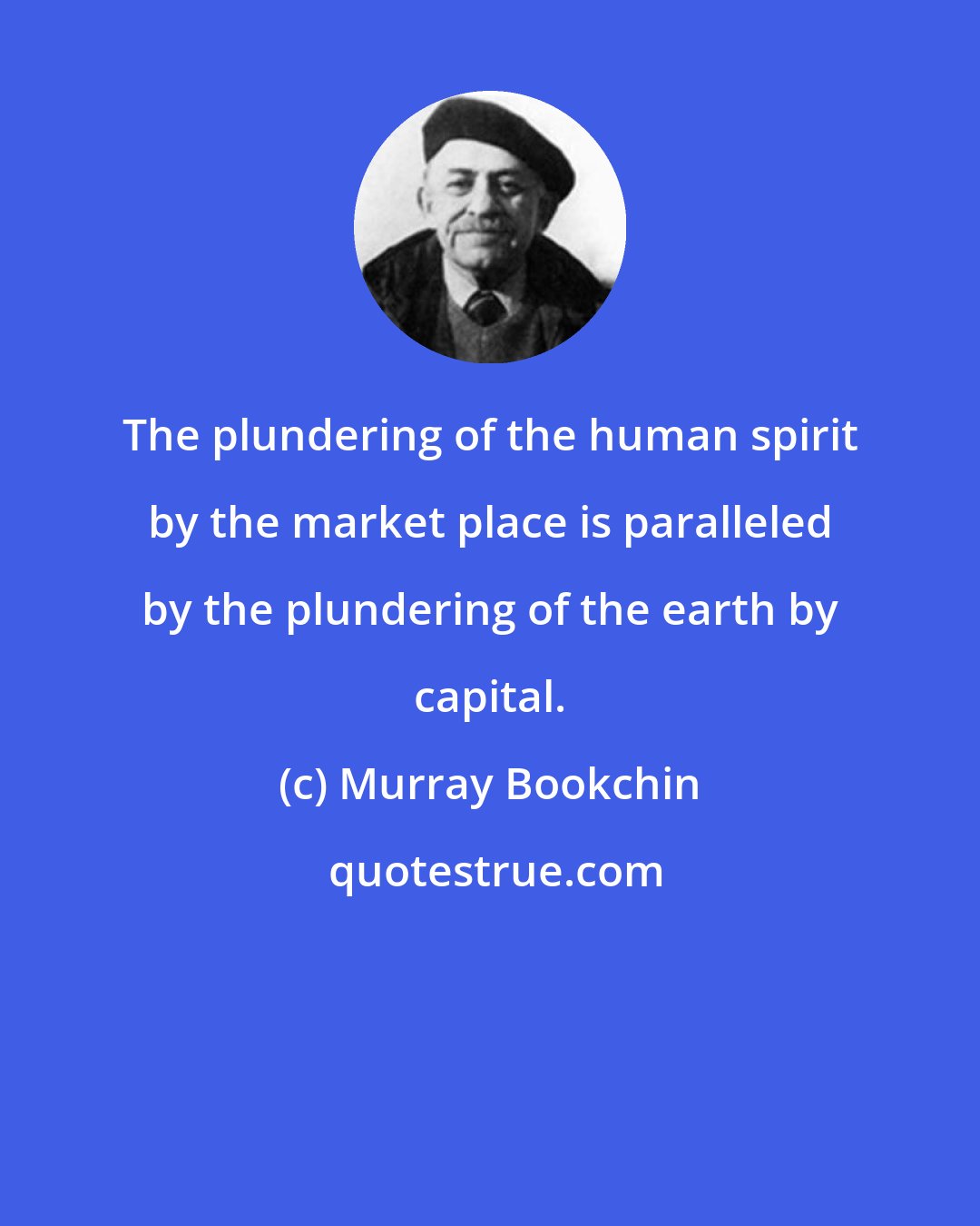 Murray Bookchin: The plundering of the human spirit by the market place is paralleled by the plundering of the earth by capital.