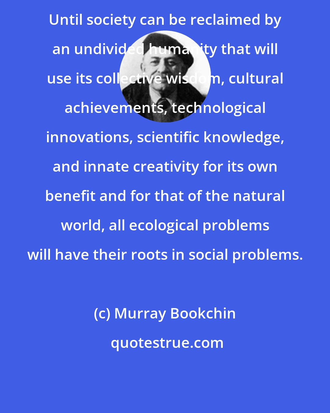 Murray Bookchin: Until society can be reclaimed by an undivided humanity that will use its collective wisdom, cultural achievements, technological innovations, scientific knowledge, and innate creativity for its own benefit and for that of the natural world, all ecological problems will have their roots in social problems.