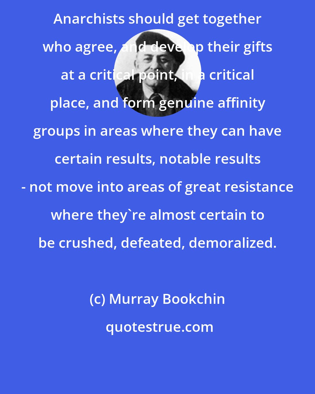 Murray Bookchin: Anarchists should get together who agree, and develop their gifts at a critical point, in a critical place, and form genuine affinity groups in areas where they can have certain results, notable results - not move into areas of great resistance where they're almost certain to be crushed, defeated, demoralized.