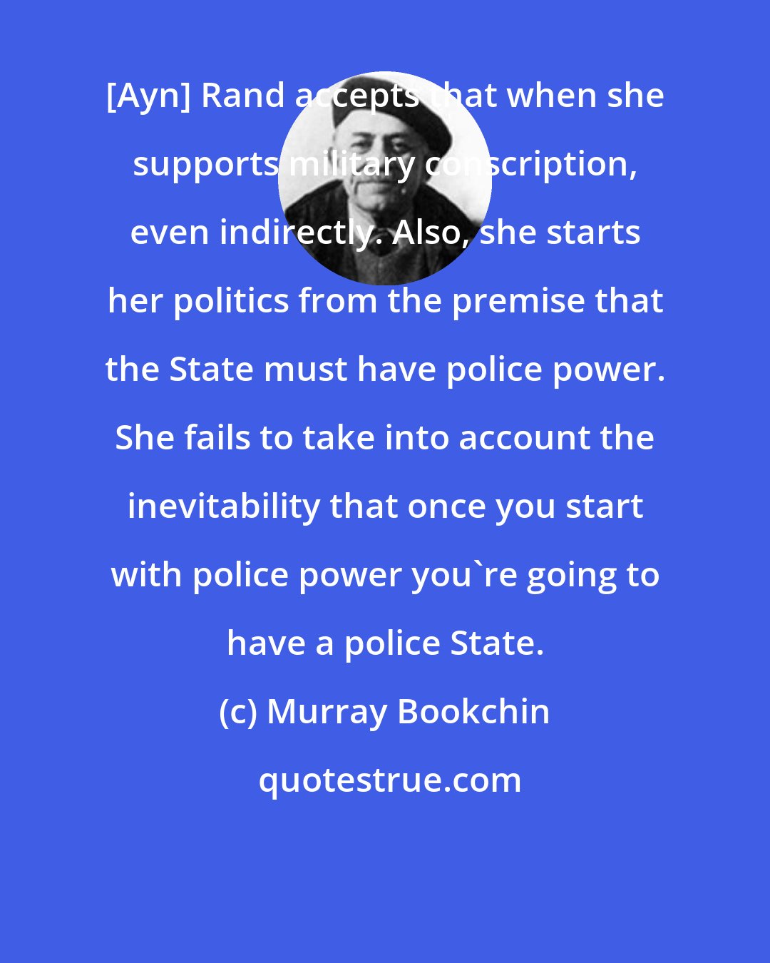 Murray Bookchin: [Ayn] Rand accepts that when she supports military conscription, even indirectly. Also, she starts her politics from the premise that the State must have police power. She fails to take into account the inevitability that once you start with police power you're going to have a police State.