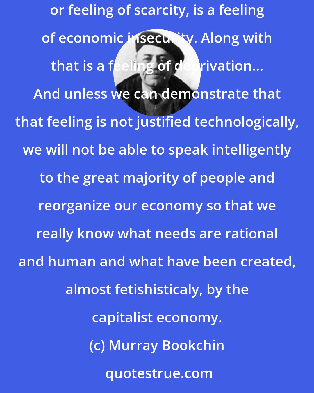 Murray Bookchin: Capitalism has created a situation called scarcity. And that scarcity is not natural, it's socially induced. Along with that sense of scarcity, or feeling of scarcity, is a feeling of economic insecurity. Along with that is a feeling of deprivation... And unless we can demonstrate that that feeling is not justified technologically, we will not be able to speak intelligently to the great majority of people and reorganize our economy so that we really know what needs are rational and human and what have been created, almost fetishisticaly, by the capitalist economy.